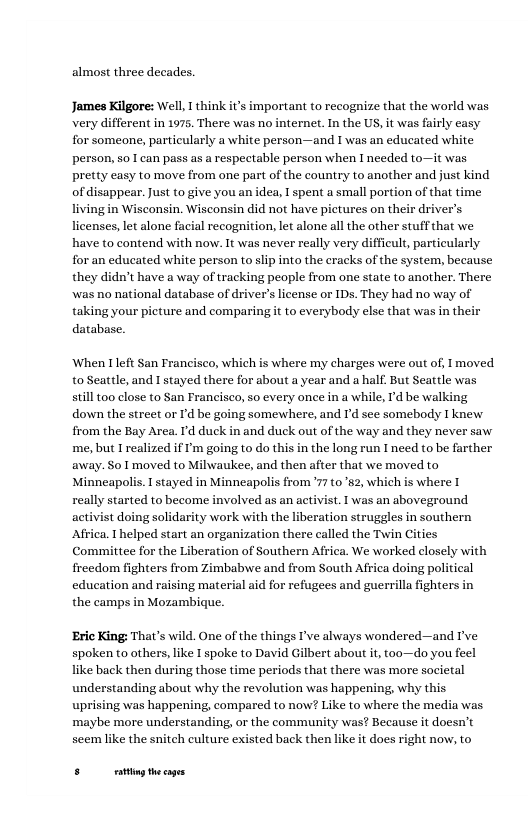 almost three decades. James Kilgore: Well, I think it’s important to recognize that the world was very different in 1975. There was no internet. In the US, it was fairly casy for someone, particularly a white person—and I was an educated w person, so I can pass as a respectable person when I needed to—it was pretty easy to move from one part of the country to another and just kind of disappear. Just to give you an idea, I spent a small portion of that time living in Wisconsin. Wisconsin did not have pictures on their driver’s licenses, let alone facial recognition, let alone all the other stuff that we have to contend with now. It was never really very difficult, particularly for an educated white person to slp into the eracks of the system, because they didn’t have a way of tracking people from one state to another. There was no national database of driver’s license or IDs. They had no way of taking your picture and comparingit to everybody else that was in their database. When Ileft San Francisco, which is where my charges were out of, I moved to Seattle, and I stayed there for about a year and a half. But Seattle was still too close to San Francisco, so every once in a while, I’d be walking down the street or I’d be going somewhere, and I’d see somebody I knew from the Bay Area. Id duck in and duck out of the way and they never saw. me, but I realized if ’m going to do this in the long run I need to be farther away. So 1 moved to Milwaukee, and then after that we moved to Minneapolis. I stayed in Minneapolis from ’77 to 2, which is where I really started to become involved as an activist. I was an aboveground eration struggles in southern n there called the Twin Cities Africa. Thelped start an organi Committee for the Liberation of Southern Africa. We worked closely with freedom fighters from Zimbabwe and from South Affica doing political education and raising material aid for refugees and guerrilla fighters in the camps in Mozambique. ‘Eric King: That’s wild. One of the things I’ve always wondered—and I’ve spoken to others, like I spoke to David Gilbert about it, too—do you feel like back then during those time periods that there was more societal understanding about why the revolution was happening, why this uprising was happening, compared to now? Like to where the media was maybe more understanding, or the community was? Because it doesn’t seem like the snitch culture existed back then like it does right now, to FR—
